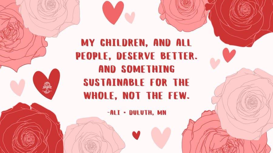 Texte alternatif pour l'image : illustration sur le thème de la Saint-Valentin avec des roses, des cœurs et une citation de membre DSA : "Mes enfants, et tout le monde, méritent mieux.  Et quelque chose de durable pour l'ensemble, pas pour quelques-uns." Ali, Duluth, MN.